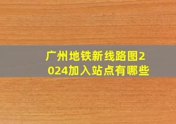 广州地铁新线路图2024加入站点有哪些