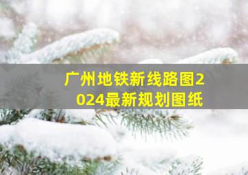 广州地铁新线路图2024最新规划图纸