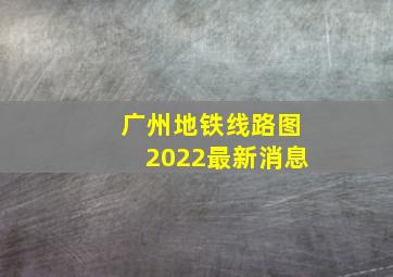 广州地铁线路图2022最新消息