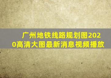 广州地铁线路规划图2020高清大图最新消息视频播放