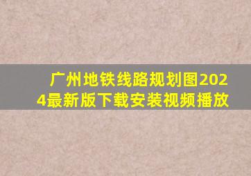 广州地铁线路规划图2024最新版下载安装视频播放