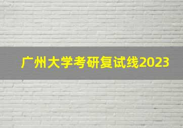 广州大学考研复试线2023