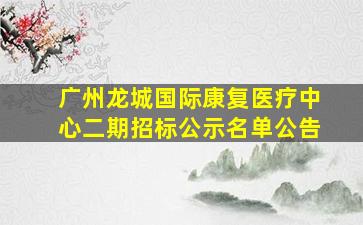 广州龙城国际康复医疗中心二期招标公示名单公告