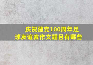 庆祝建党100周年足球友谊赛作文题目有哪些