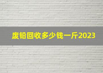 废铅回收多少钱一斤2023