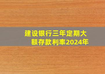 建设银行三年定期大额存款利率2024年