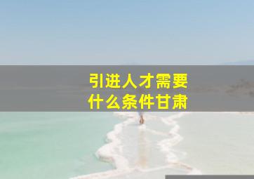 引进人才需要什么条件甘肃