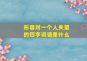 形容对一个人失望的四字词语是什么