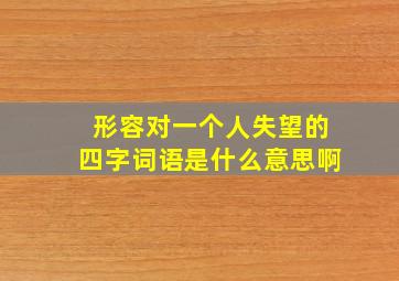 形容对一个人失望的四字词语是什么意思啊