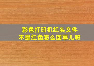 彩色打印机红头文件不是红色怎么回事儿呀