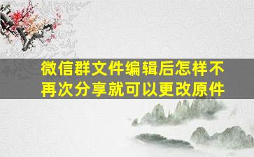 微信群文件编辑后怎样不再次分享就可以更改原件