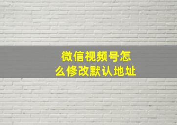 微信视频号怎么修改默认地址