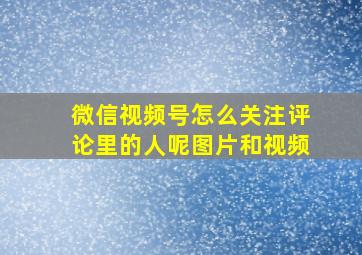 微信视频号怎么关注评论里的人呢图片和视频