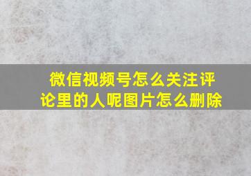 微信视频号怎么关注评论里的人呢图片怎么删除