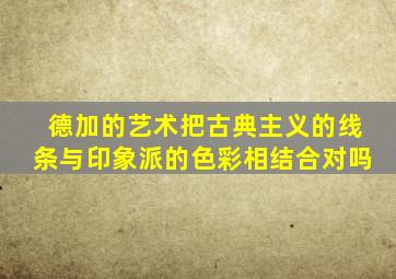 德加的艺术把古典主义的线条与印象派的色彩相结合对吗