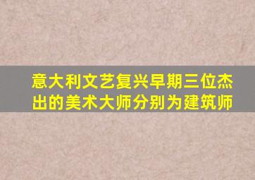 意大利文艺复兴早期三位杰出的美术大师分别为建筑师