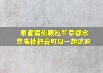 感冒清热颗粒和京都念慈庵枇杷膏可以一起吃吗