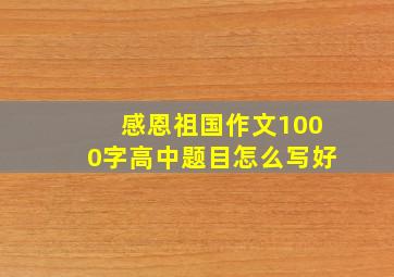 感恩祖国作文1000字高中题目怎么写好