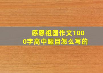 感恩祖国作文1000字高中题目怎么写的