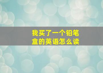 我买了一个铅笔盒的英语怎么读