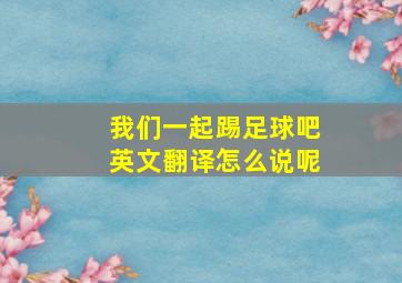 我们一起踢足球吧英文翻译怎么说呢