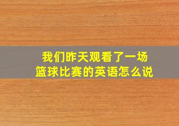 我们昨天观看了一场篮球比赛的英语怎么说