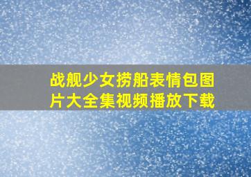 战舰少女捞船表情包图片大全集视频播放下载