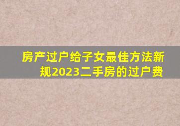 房产过户给子女最佳方法新规2023二手房的过户费