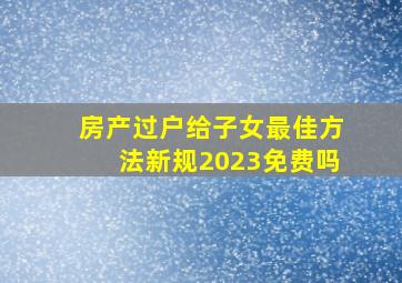 房产过户给子女最佳方法新规2023免费吗