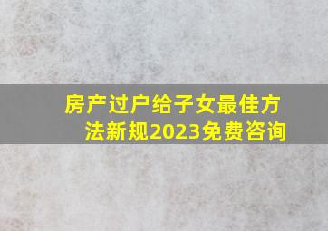 房产过户给子女最佳方法新规2023免费咨询