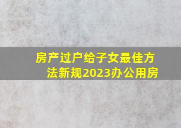 房产过户给子女最佳方法新规2023办公用房