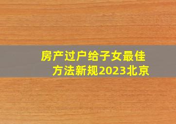 房产过户给子女最佳方法新规2023北京