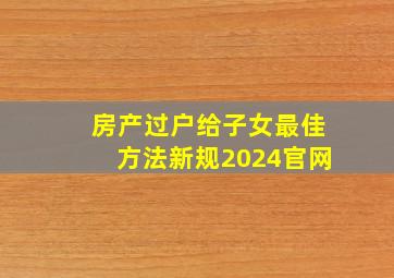 房产过户给子女最佳方法新规2024官网