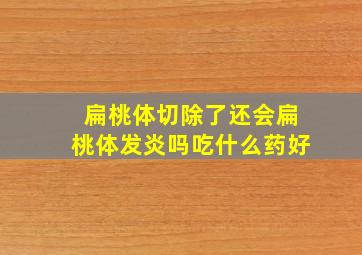 扁桃体切除了还会扁桃体发炎吗吃什么药好