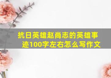 抗日英雄赵尚志的英雄事迹100字左右怎么写作文