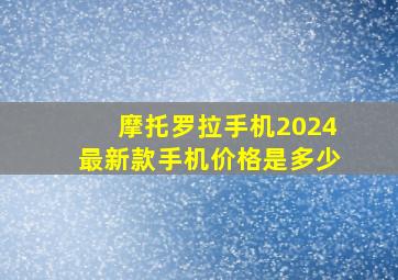 摩托罗拉手机2024最新款手机价格是多少