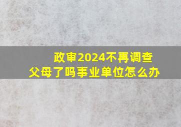 政审2024不再调查父母了吗事业单位怎么办