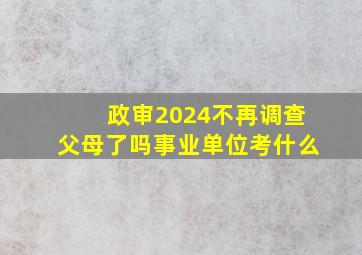 政审2024不再调查父母了吗事业单位考什么