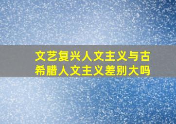 文艺复兴人文主义与古希腊人文主义差别大吗