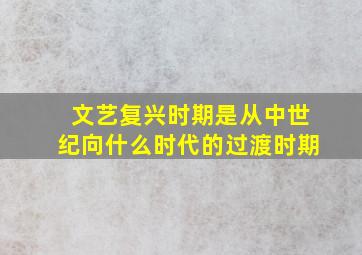 文艺复兴时期是从中世纪向什么时代的过渡时期