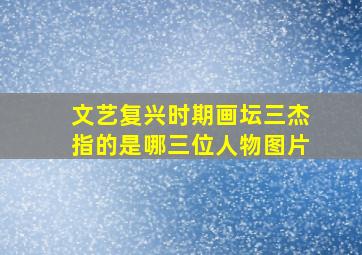 文艺复兴时期画坛三杰指的是哪三位人物图片