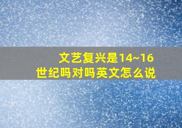 文艺复兴是14~16世纪吗对吗英文怎么说