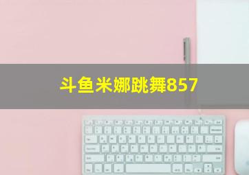 斗鱼米娜跳舞857