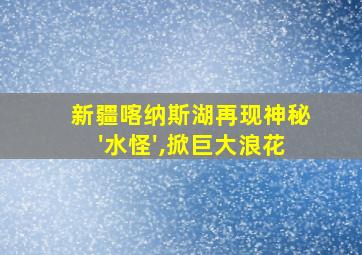 新疆喀纳斯湖再现神秘'水怪',掀巨大浪花