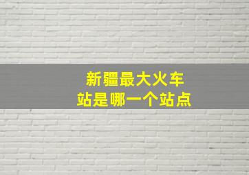 新疆最大火车站是哪一个站点