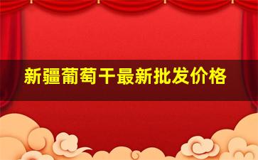 新疆葡萄干最新批发价格