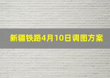 新疆铁路4月10日调图方案