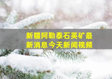 新疆阿勒泰石英矿最新消息今天新闻视频