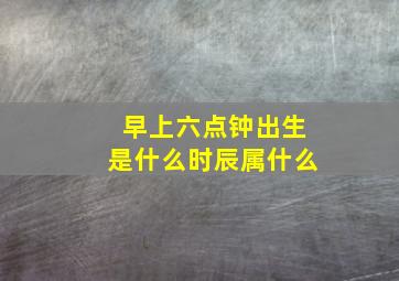 早上六点钟出生是什么时辰属什么