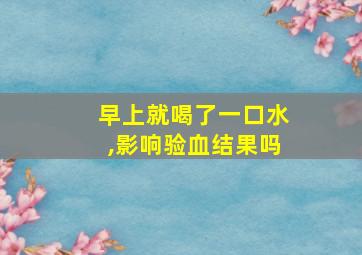 早上就喝了一口水,影响验血结果吗